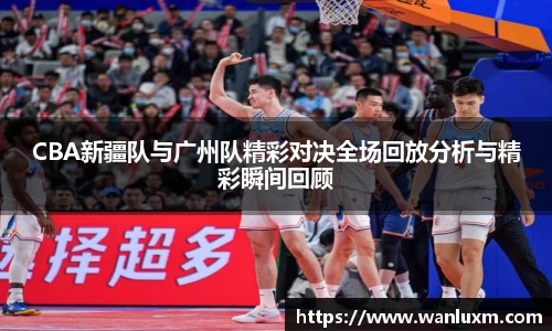 CBA新疆队与广州队精彩对决全场回放分析与精彩瞬间回顾