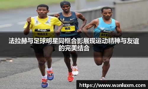 法拉赫与足球明星同框合影展现运动精神与友谊的完美结合