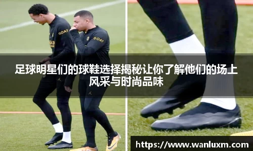 足球明星们的球鞋选择揭秘让你了解他们的场上风采与时尚品味